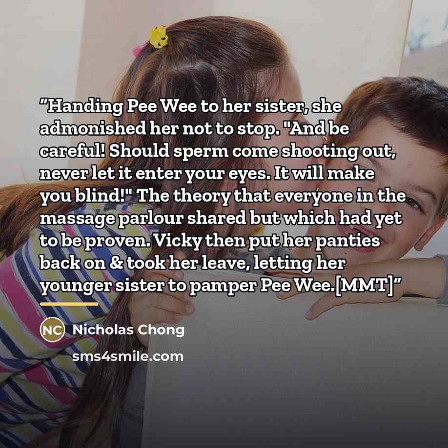 “Handing Pee Wee to her sister, she admonished her not to stop. "And be careful! Should sperm come shooting out, never let it enter your eyes. It will make you blind!" The theory that everyone in the massage parlour shared but which had yet to be proven. Vicky then put her panties back on & took…” quote by Nicholas Chong