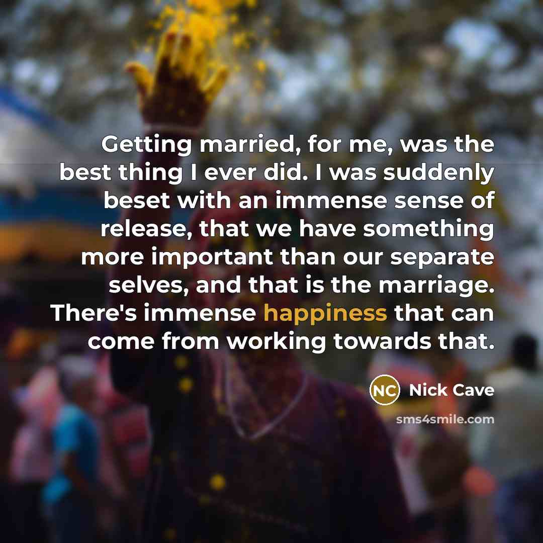 “Getting married, for me, was the best thing I ever did. I was suddenly beset with an immense sense of release, that we have something more important than our separate selves, and that is the marriage. There's immense happiness that can come from working towards that.” quote by Nick Cave
