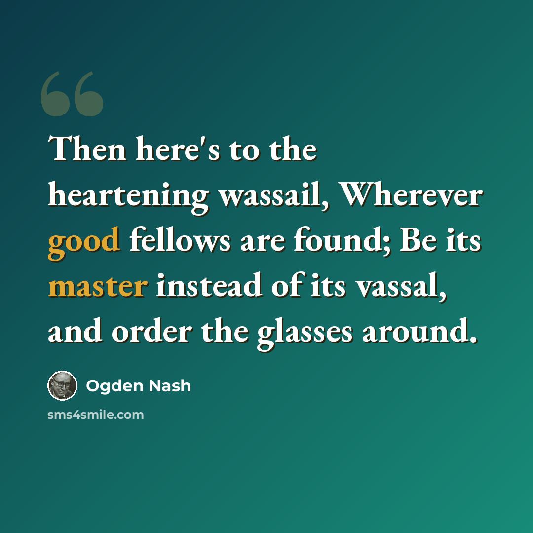 “Then here's to the heartening wassail, Wherever good fellows are found; Be its master instead of its vassal, and order the glasses around.” quote by Ogden Nash