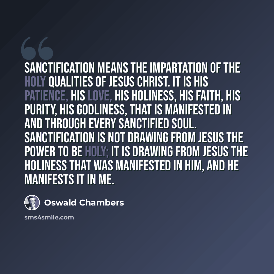 “Sanctification means the impartation of the Holy qualities of Jesus Christ. It is His patience, His love, His holiness, His faith, His purity, His godliness, that is manifested in and through every sanctified soul. Sanctification is not drawing from Jesus the power to be holy; it is drawing from…” quote by Oswald Chambers