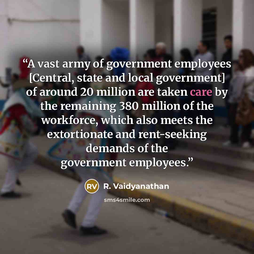“A vast army of government employees [Central, state and local government] of around 20 million are taken care by the remaining 380 million of the workforce, which also meets the extortionate and rent-seeking demands of the government employees.” quote by R. Vaidyanathan
