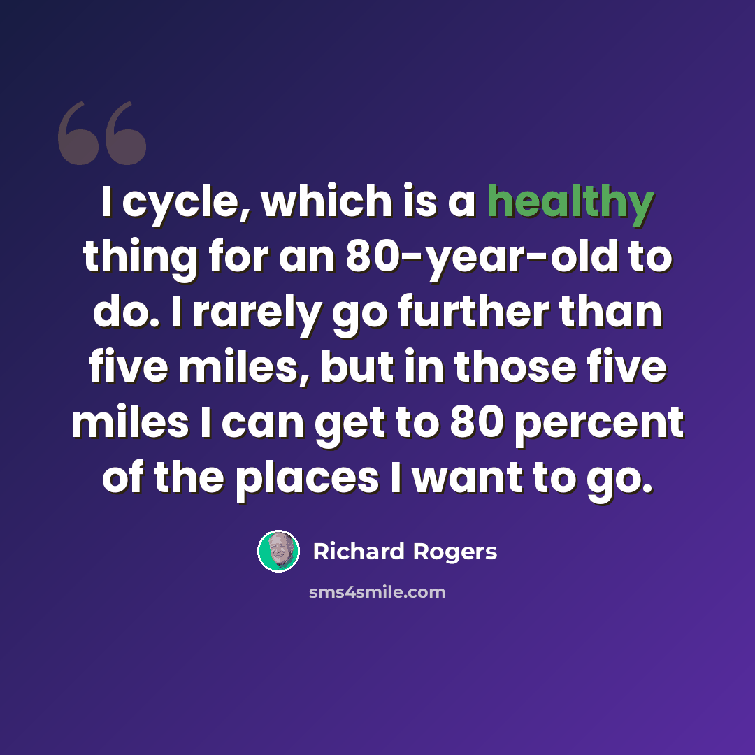“I cycle, which is a healthy thing for an 80-year-old to do. I rarely go further than five miles, but in those five miles I can get to 80 percent of the places I want to go.” quote by Richard Rogers