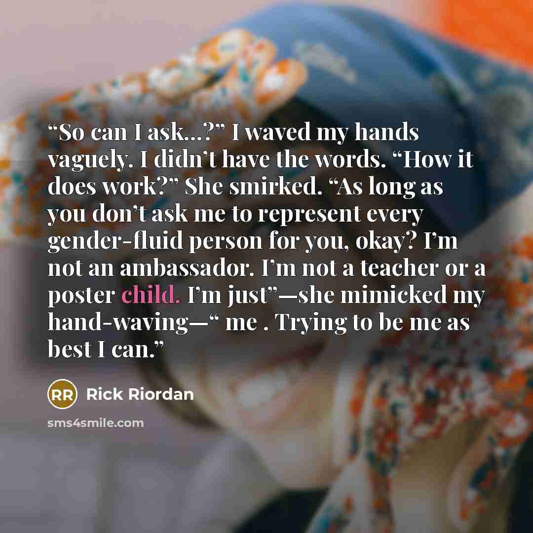 “So can I ask…?” I waved my hands vaguely. I didn’t have the words. “How it does work?” She smirked. “As long as you don’t ask me to represent every gender-fluid person for you, okay? I’m not an ambassador. I’m not a teacher or a poster child. I’m just”—she mimicked my hand-waving—“ me . Trying to…” quote by Rick Riordan