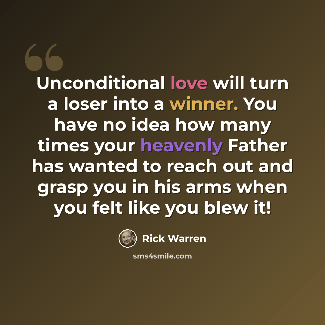 “Unconditional love will turn a loser into a winner. You have no idea how many times your heavenly Father has wanted to reach out and grasp you in his arms when you felt like you blew it!” quote by Rick Warren
