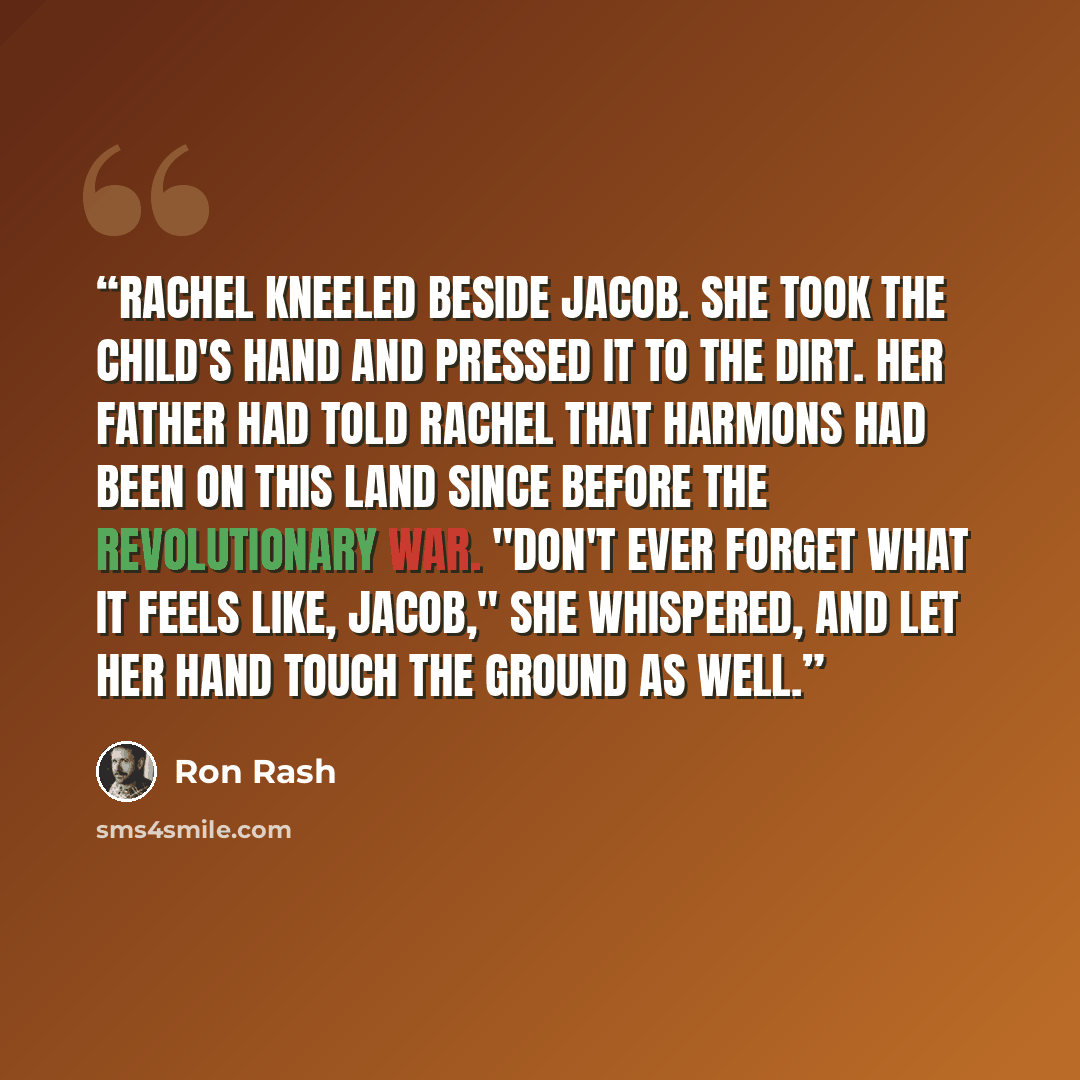 “Rachel kneeled beside Jacob. She took the child's hand and pressed it to the dirt. Her father had told Rachel that Harmons had been on this land since before the Revolutionary War. "Don't ever forget what it feels like, Jacob," she whispered, and let her hand touch the ground as well.” quote by Ron Rash