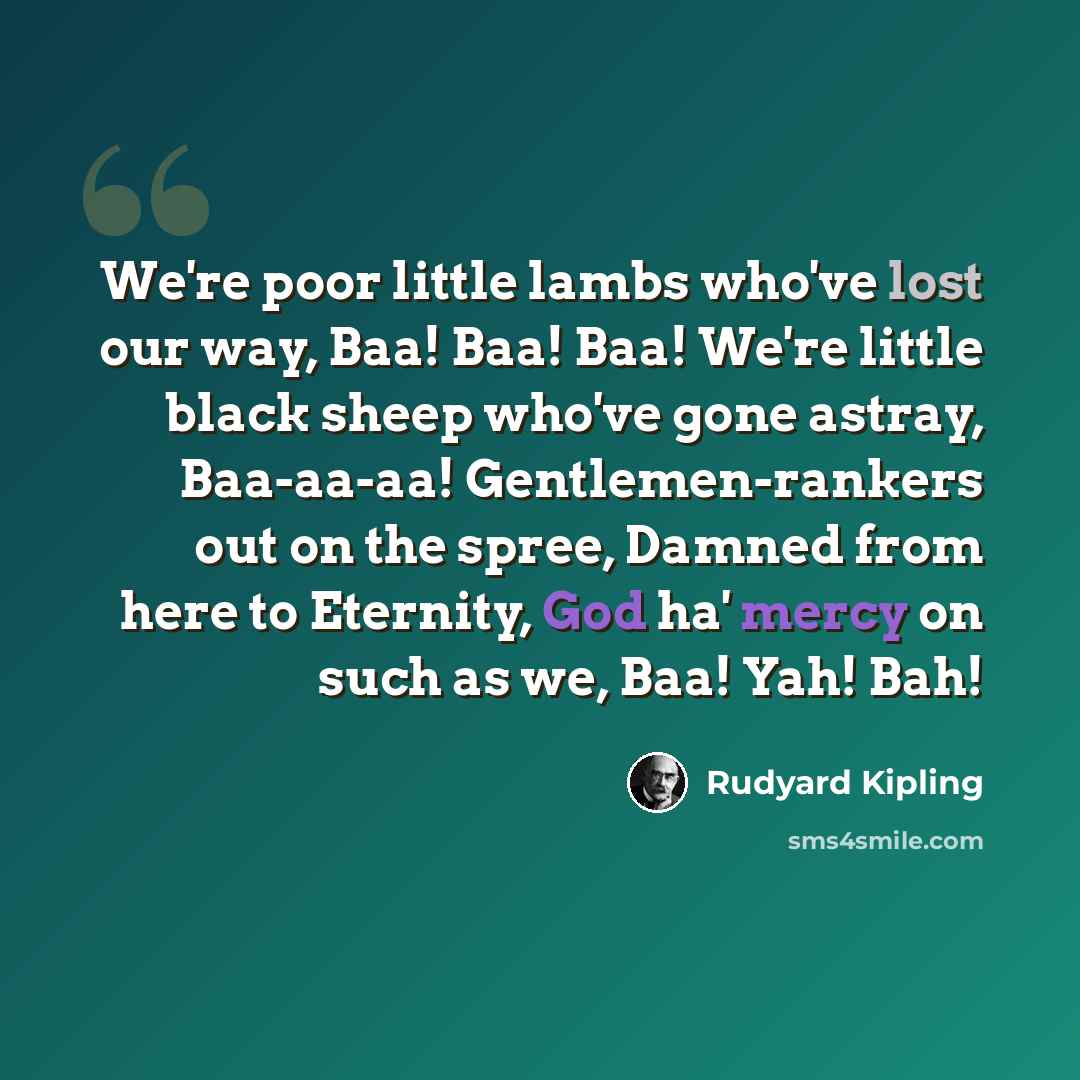 “We're poor little lambs who've lost our way, Baa! Baa! Baa! We're little black sheep who've gone astray, Baa-aa-aa! Gentlemen-rankers out on the spree, Damned from here to Eternity, God ha' mercy on such as we, Baa! Yah! Bah!” quote by Rudyard Kipling