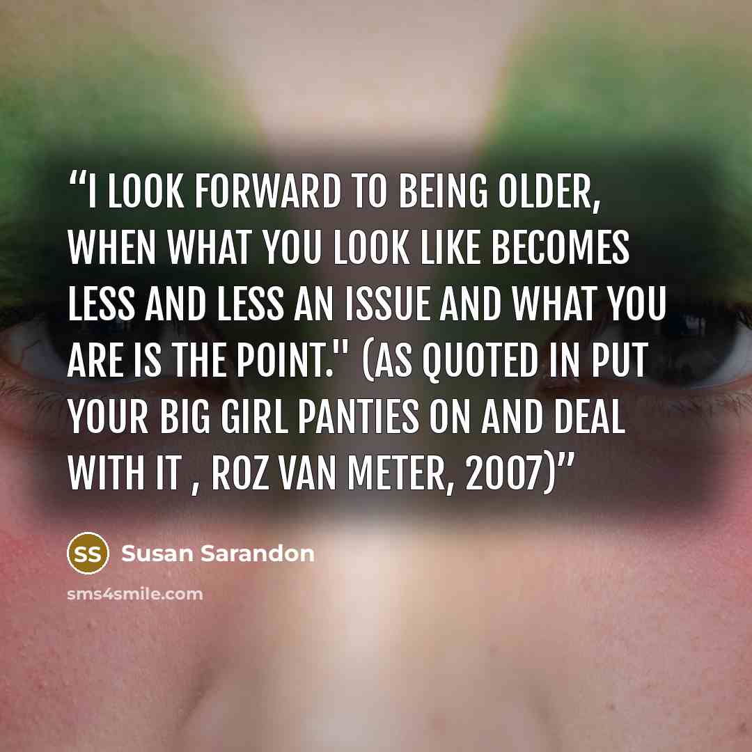 “I look forward to being older, when what you look like becomes less and less an issue and what you are is the point." (As quoted in Put Your Big Girl Panties on and Deal with it , Roz Van Meter, 2007)” quote by Susan Sarandon
