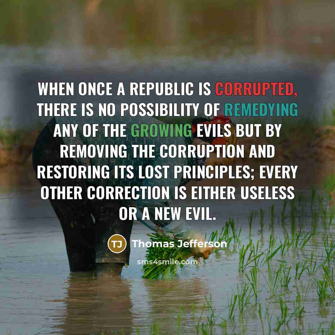 “When once a Republic is corrupted, there is no possibility of remedying any of the growing evils but by removing the corruption and restoring its lost principles; every other correction is either useless or a new evil.” quote by Thomas Jefferson