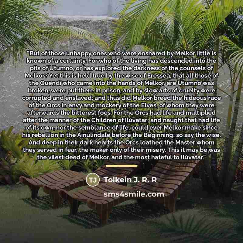 “But of those unhappy ones who were ensnared by Melkor little is known of a certainty. For who of the living has descended into the pits of Utumno, or has explored the darkness of the counsels of Melkor? Yet this is held true by the wise of Eressëa, that all those of the Quendi who came into the…” quote by Tolkein J. R. R