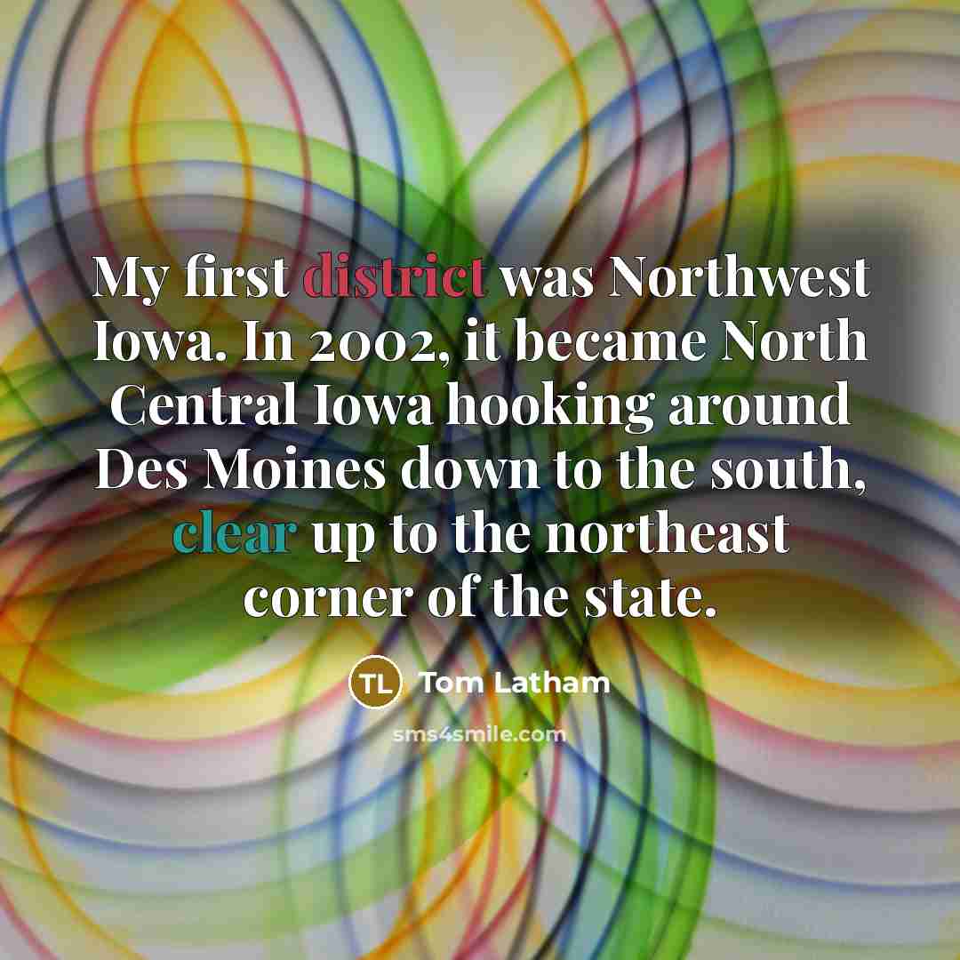 “My first district was Northwest Iowa. In 2002, it became North Central Iowa hooking around Des Moines down to the south, clear up to the northeast corner of the state.” quote by Tom Latham
