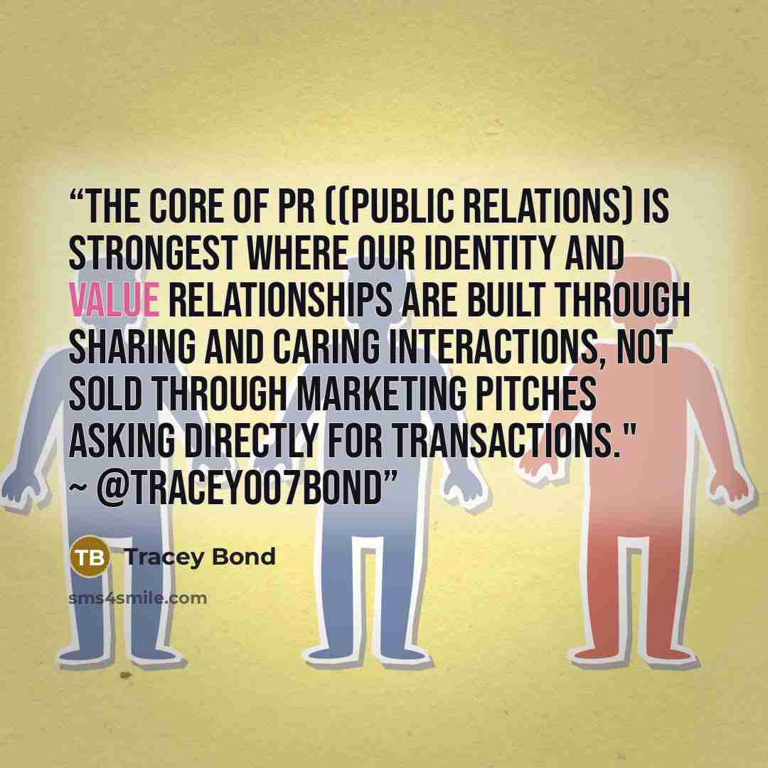 “The core of PR ((public relations) is strongest where our identity and value relationships are built through sharing and caring interactions, not sold through marketing pitches asking directly for transactions." ~ @Tracey007Bond” quote by Tracey Bond
