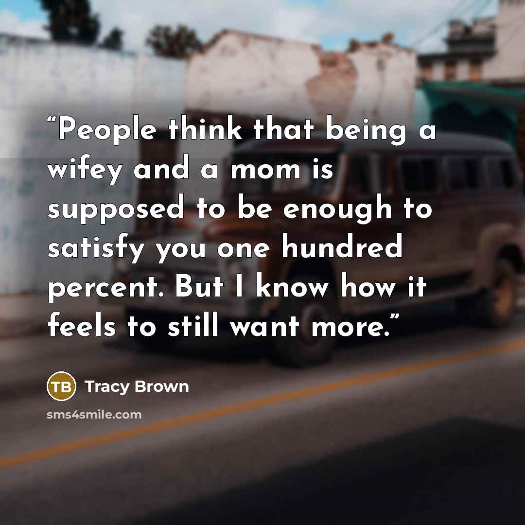 “People think that being a wifey and a mom is supposed to be enough to satisfy you one hundred percent. But I know how it feels to still want more.” quote by Tracy Brown