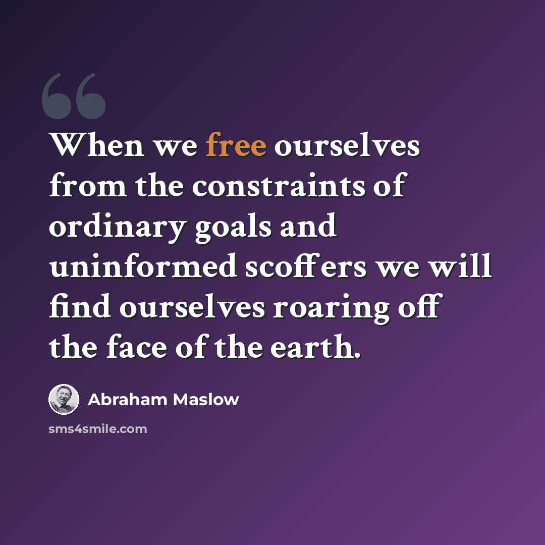 “When we free ourselves from the constraints of ordinary goals and uninformed scoffers we will find ourselves roaring off the face of the earth.” quote by Abraham Maslow