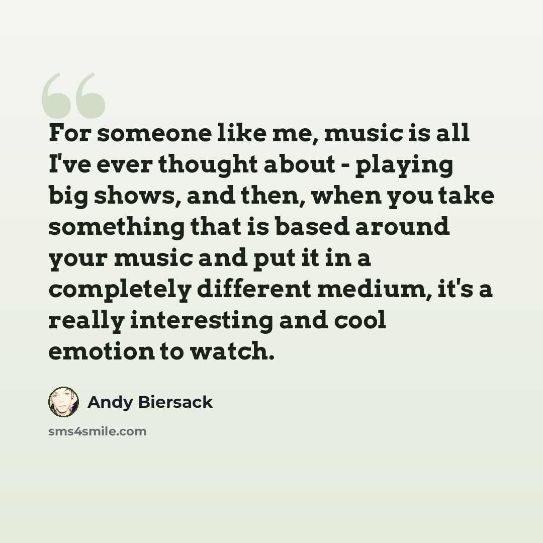 “For someone like me, music is all I've ever thought about - playing big shows, and then, when you take something that is based around your music and put it in a completely different medium, it's a really interesting and cool emotion to watch.” quote by Andy Biersack