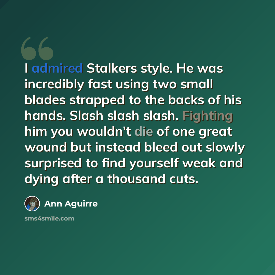 “I admired Stalkers style. He was incredibly fast using two small blades strapped to the backs of his hands. Slash slash slash. Fighting him you wouldn’t die of one great wound but instead bleed out slowly surprised to find yourself weak and dying after a thousand cuts.” quote by Ann Aguirre