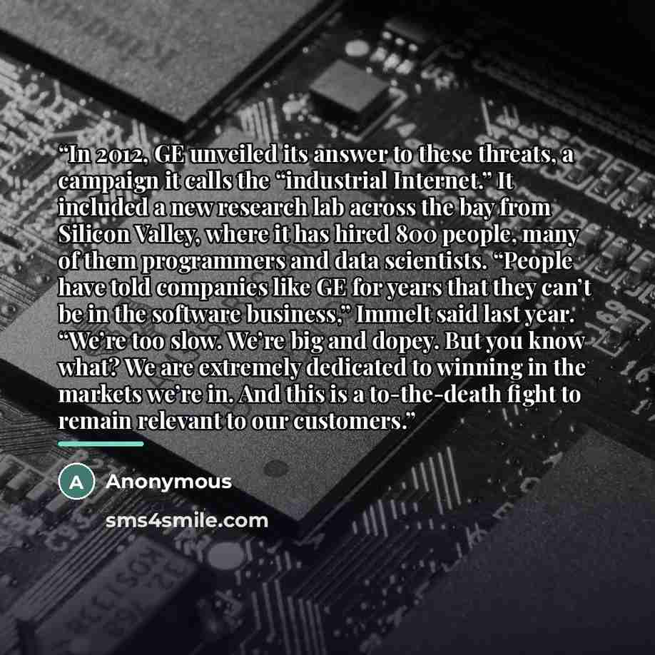 “In 2012, GE unveiled its answer to these threats, a campaign it calls the “industrial Internet.” It included a new research lab across the bay from Silicon Valley, where it has hired 800 people, many of them programmers and data scientists. “People have told companies like GE for years that they…” quote by Anonymous