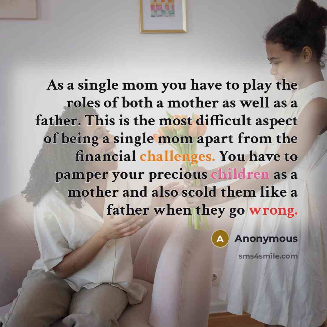 “As a single mom you have to play the roles of both a mother as well as a father. This is the most difficult aspect of being a single mom apart from the financial challenges. You have to pamper your precious children as a mother and also scold them like a father when they go wrong.” quote by Anonymous