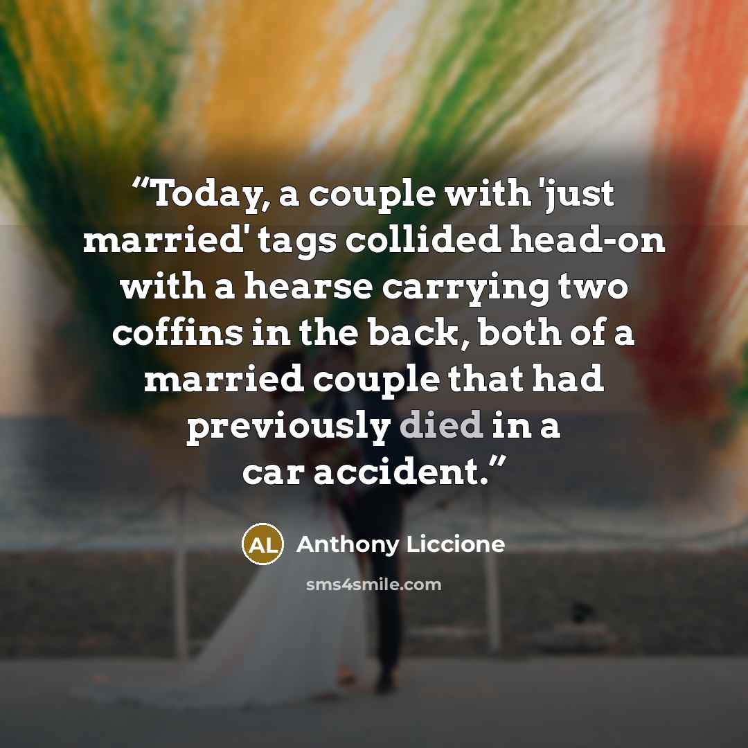 “Today, a couple with 'just married' tags collided head-on with a hearse carrying two coffins in the back, both of a married couple that had previously died in a car accident.” quote by Anthony Liccione