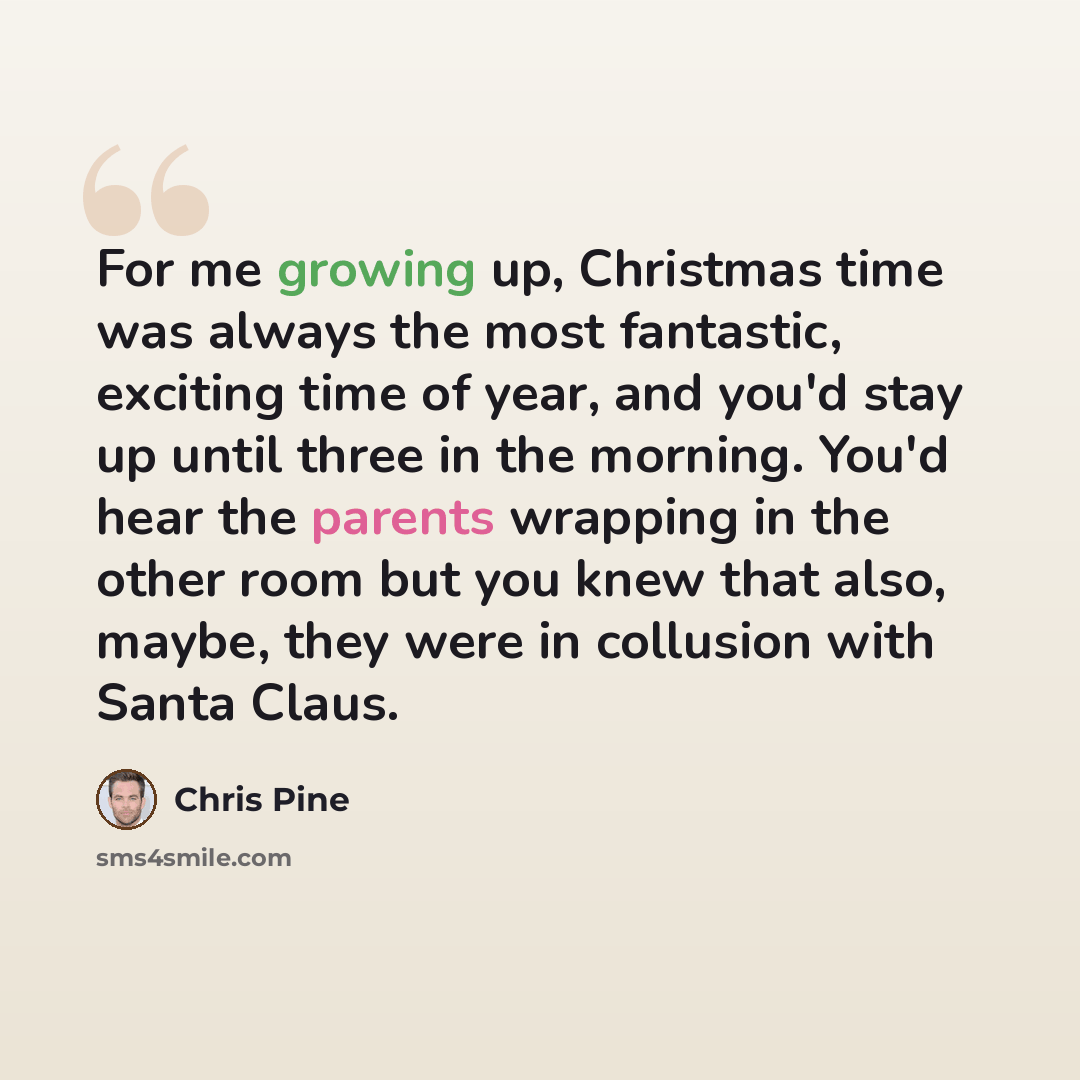 “For me growing up, Christmas time was always the most fantastic, exciting time of year, and you'd stay up until three in the morning. You'd hear the parents wrapping in the other room but you knew that also, maybe, they were in collusion with Santa Claus.” quote by Chris Pine