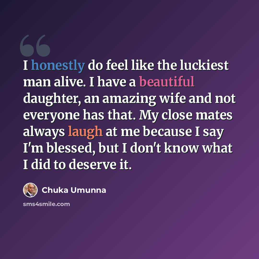 “I honestly do feel like the luckiest man alive. I have a beautiful daughter, an amazing wife and not everyone has that. My close mates always laugh at me because I say I'm blessed, but I don't know what I did to deserve it.” quote by Chuka Umunna