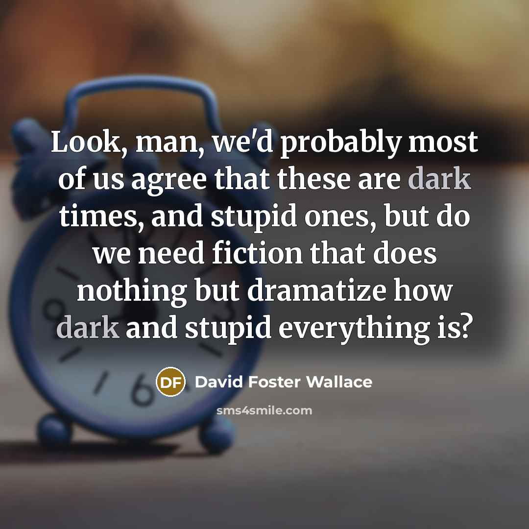 “Look, man, we'd probably most of us agree that these are dark times, and stupid ones, but do we need fiction that does nothing but dramatize how dark and stupid everything is?” quote by David Foster Wallace