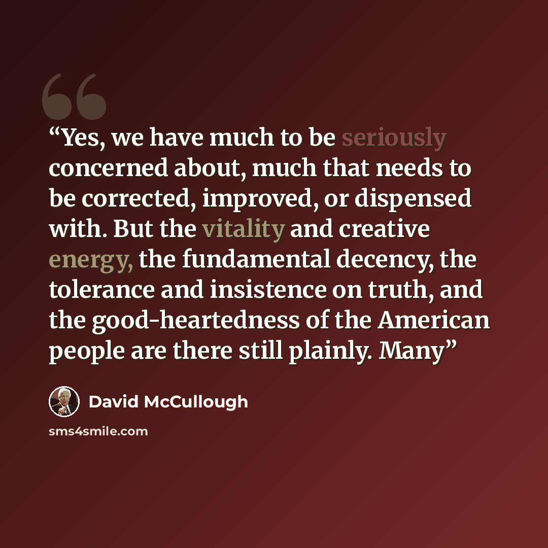 “Yes, we have much to be seriously concerned about, much that needs to be corrected, improved, or dispensed with. But the vitality and creative energy, the fundamental decency, the tolerance and insistence on truth, and the good-heartedness of the American people are there still plainly. Many” quote by David McCullough