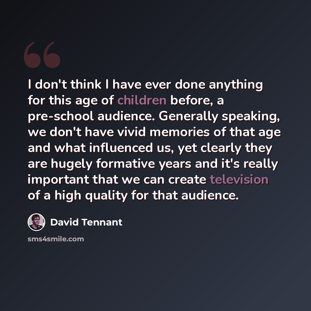 “I don't think I have ever done anything for this age of children before, a pre-school audience. Generally speaking, we don't have vivid memories of that age and what influenced us, yet clearly they are hugely formative years and it's really important that we can create television of a high quality…” quote by David Tennant