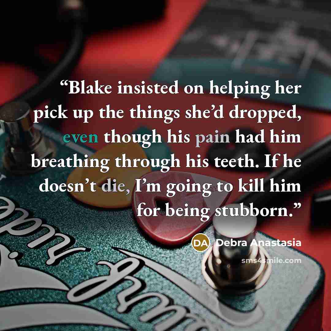 “Blake insisted on helping her pick up the things she’d dropped, even though his pain had him breathing through his teeth. If he doesn’t die, I’m going to kill him for being stubborn.” quote by Debra Anastasia