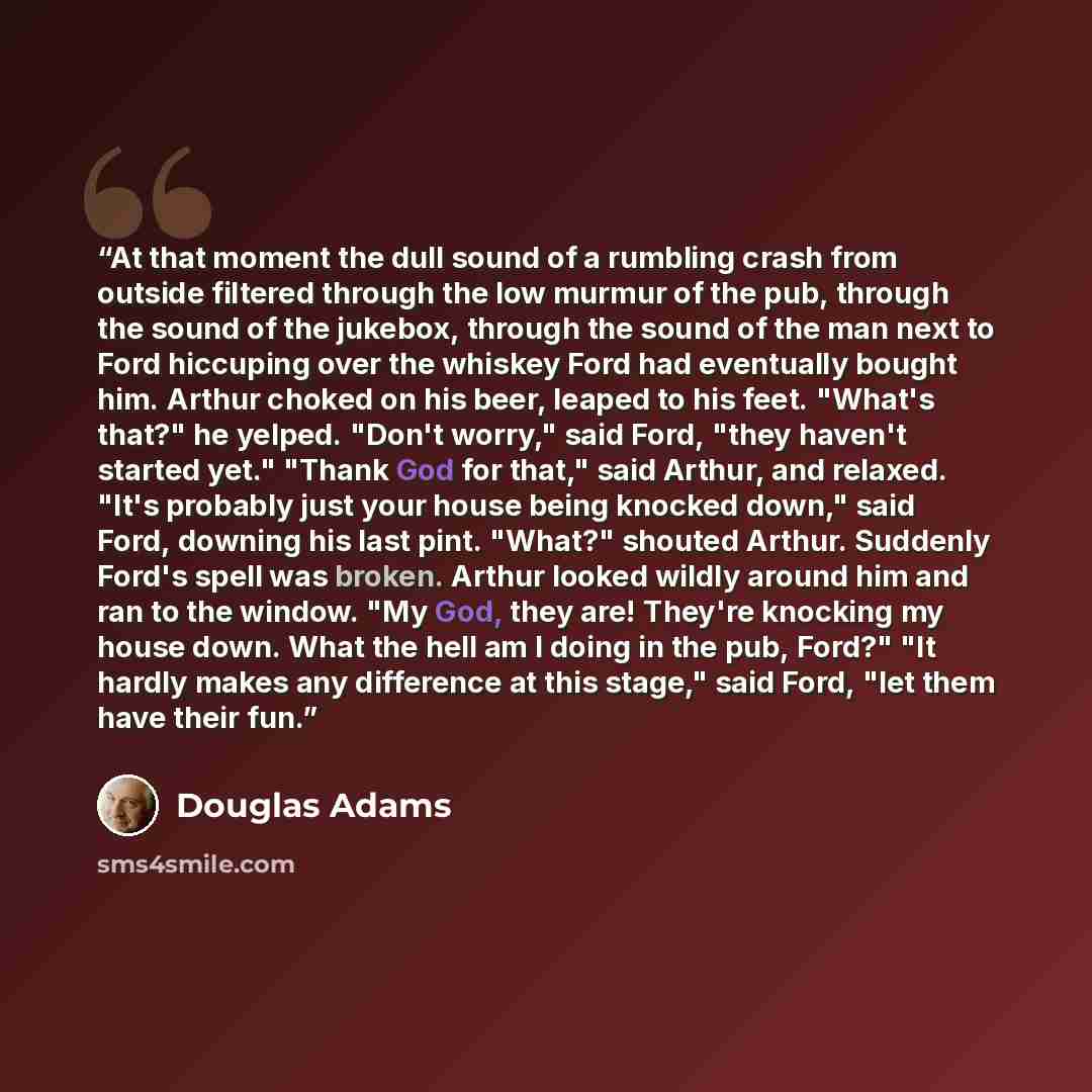 “At that moment the dull sound of a rumbling crash from outside filtered through the low murmur of the pub, through the sound of the jukebox, through the sound of the man next to Ford hiccuping over the whiskey Ford had eventually bought him. Arthur choked on his beer, leaped to his feet. "What's…” quote by Douglas Adams