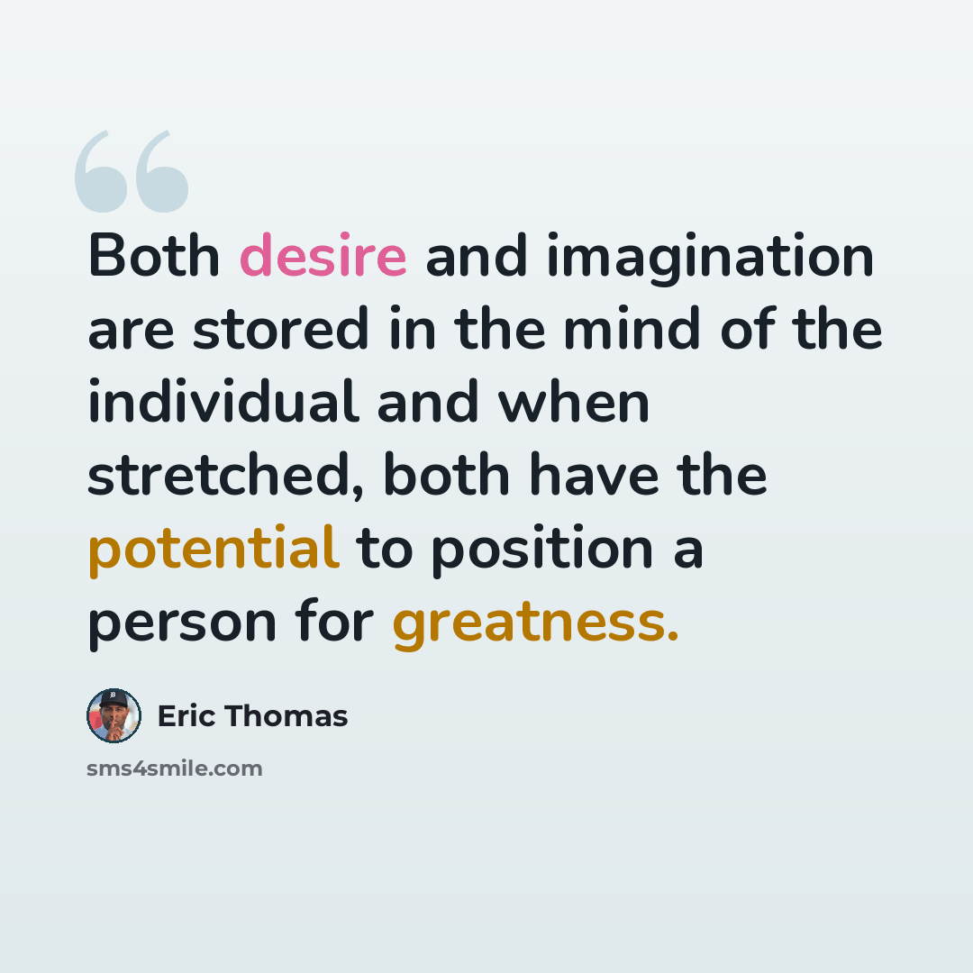 “Both desire and imagination are stored in the mind of the individual and when stretched, both have the potential to position a person for greatness.” quote by Eric Thomas