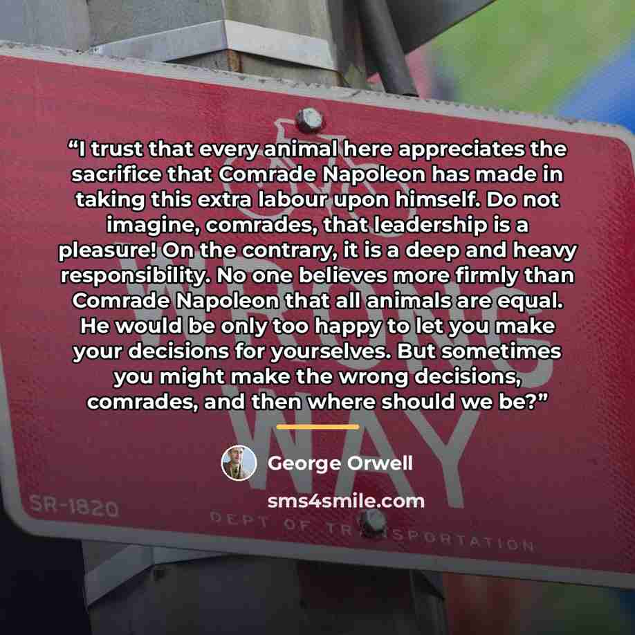 “I trust that every animal here appreciates the sacrifice that Comrade Napoleon has made in taking this extra labour upon himself. Do not imagine, comrades, that leadership is a pleasure! On the contrary, it is a deep and heavy responsibility. No one believes more firmly than Comrade Napoleon that…” quote by George Orwell