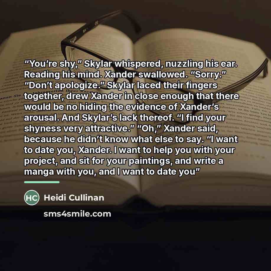 “You’re shy,” Skylar whispered, nuzzling his ear. Reading his mind. Xander swallowed. “Sorry.” “Don’t apologize.” Skylar laced their fingers together, drew Xander in close enough that there would be no hiding the evidence of Xander’s arousal. And Skylar’s lack thereof. “I find your shyness very…” quote by Heidi Cullinan