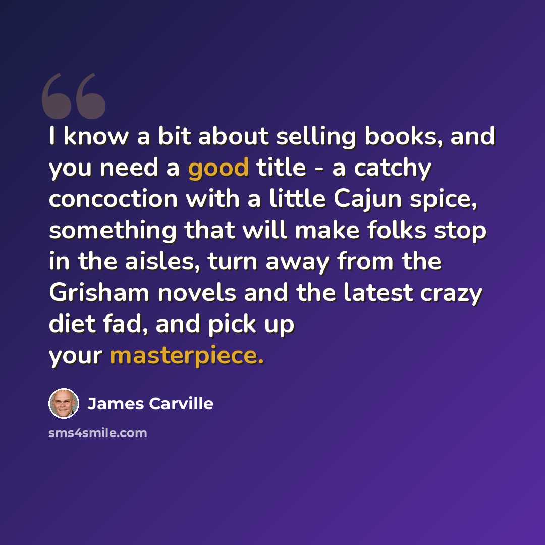 “I know a bit about selling books, and you need a good title - a catchy concoction with a little Cajun spice, something that will make folks stop in the aisles, turn away from the Grisham novels and the latest crazy diet fad, and pick up your masterpiece.” quote by James Carville