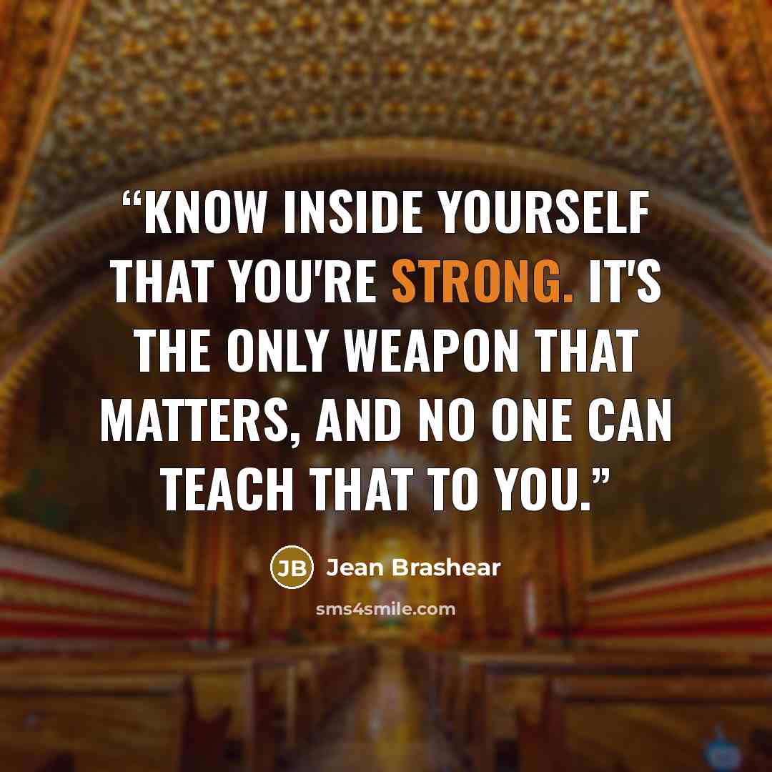 “Know inside yourself that you're strong. It's the only weapon that matters, and no one can teach that to you.” quote by Jean Brashear