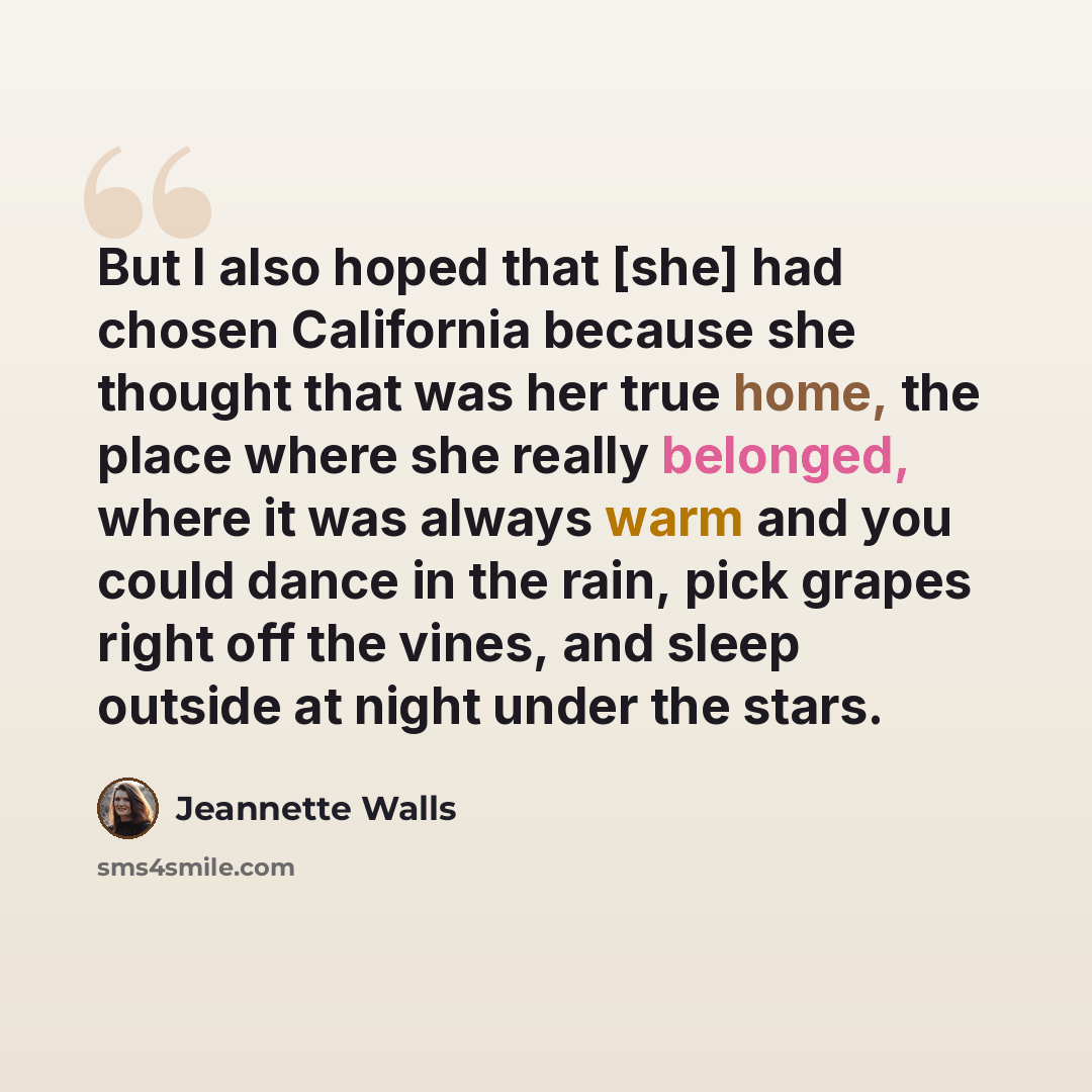 “But I also hoped that [she] had chosen California because she thought that was her true home, the place where she really belonged, where it was always warm and you could dance in the rain, pick grapes right off the vines, and sleep outside at night under the stars.” quote by Jeannette Walls