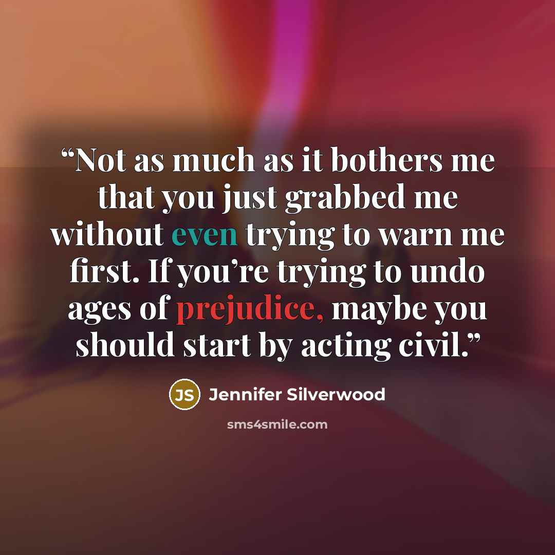 “Not as much as it bothers me that you just grabbed me without even trying to warn me first. If you’re trying to undo ages of prejudice, maybe you should start by acting civil.” quote by Jennifer Silverwood