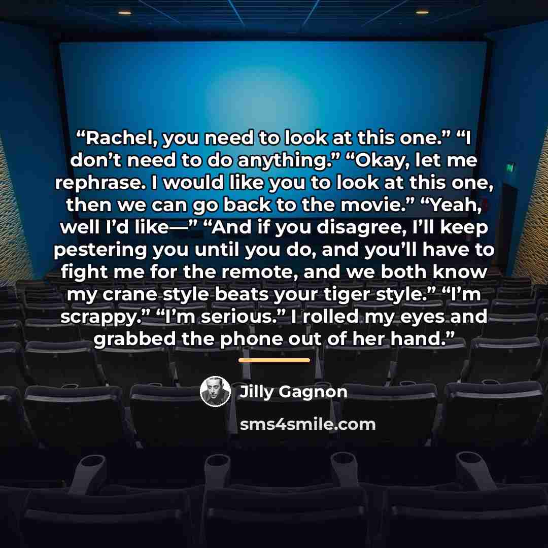 “Rachel, you need to look at this one.” “I don’t need to do anything.” “Okay, let me rephrase. I would like you to look at this one, then we can go back to the movie.” “Yeah, well I’d like—” “And if you disagree, I’ll keep pestering you until you do, and you’ll have to fight me for the remote, and…” quote by Jilly Gagnon
