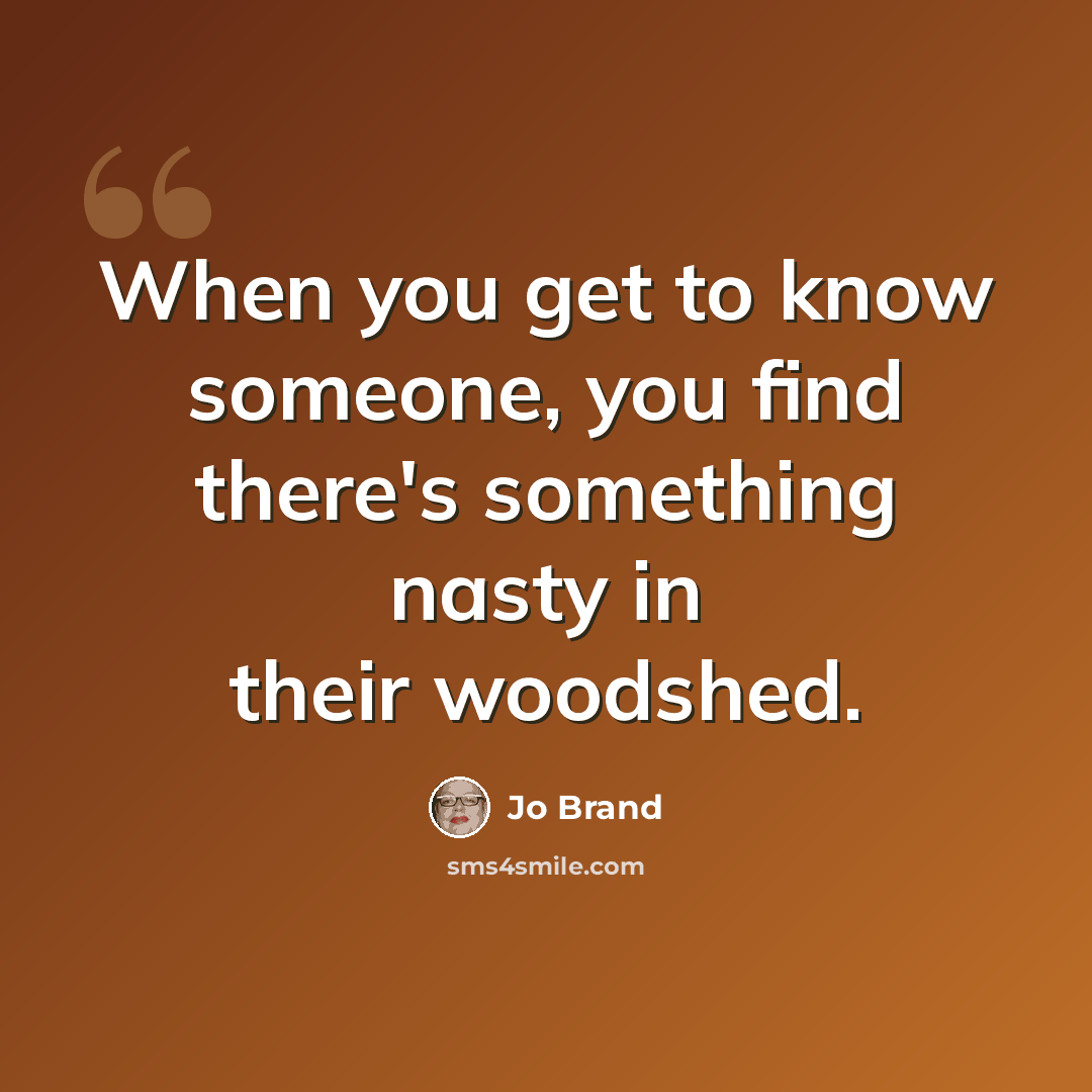 “When you get to know someone, you find there's something nasty in their woodshed.” quote by Jo Brand