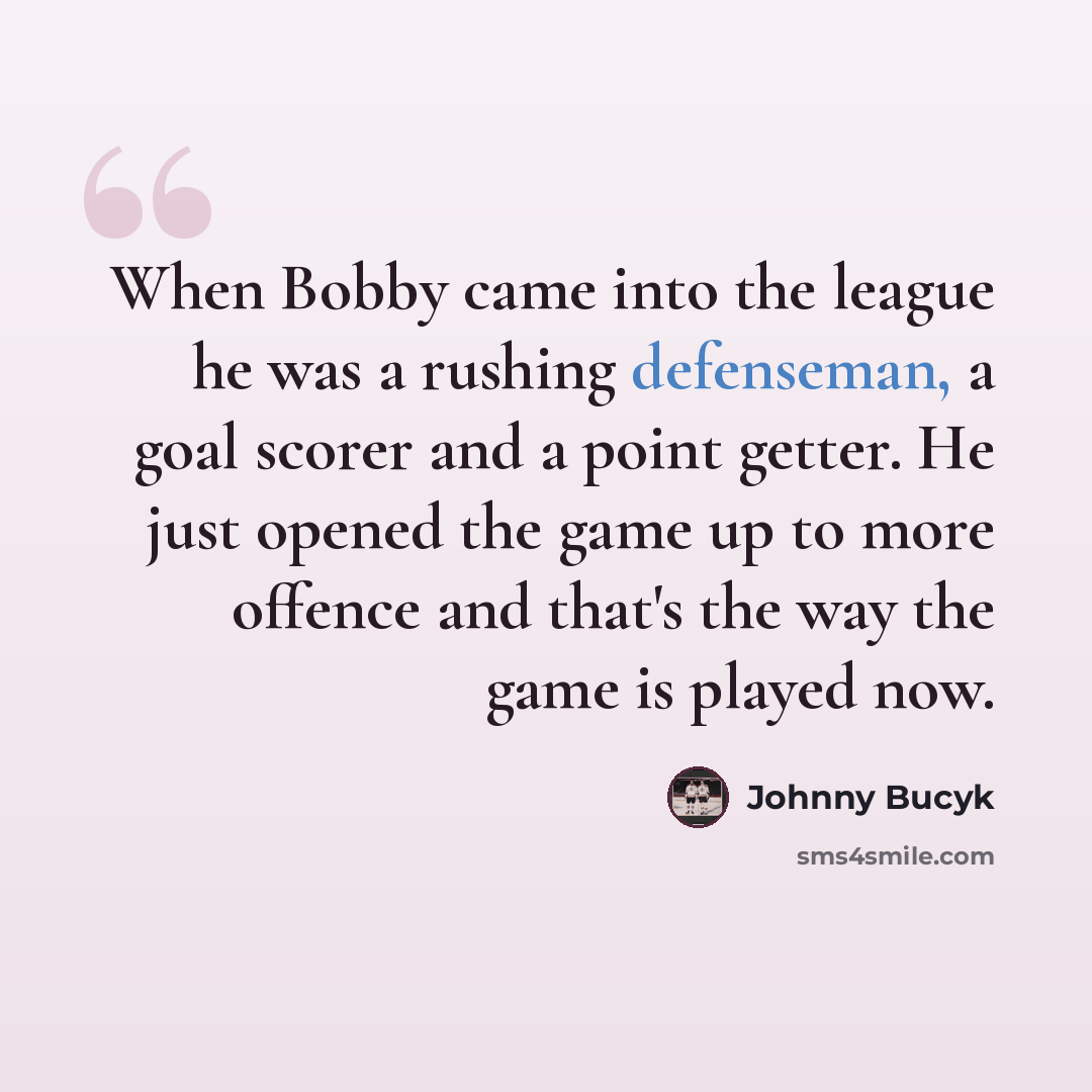 “When Bobby came into the league he was a rushing defenseman, a goal scorer and a point getter. He just opened the game up to more offence and that's the way the game is played now.” quote by Johnny Bucyk