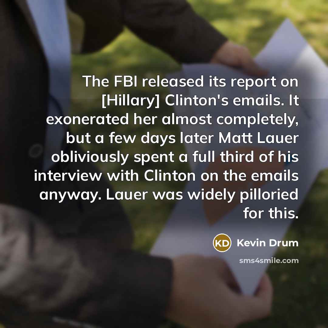 “The FBI released its report on [Hillary] Clinton's emails. It exonerated her almost completely, but a few days later Matt Lauer obliviously spent a full third of his interview with Clinton on the emails anyway. Lauer was widely pilloried for this.” quote by Kevin Drum