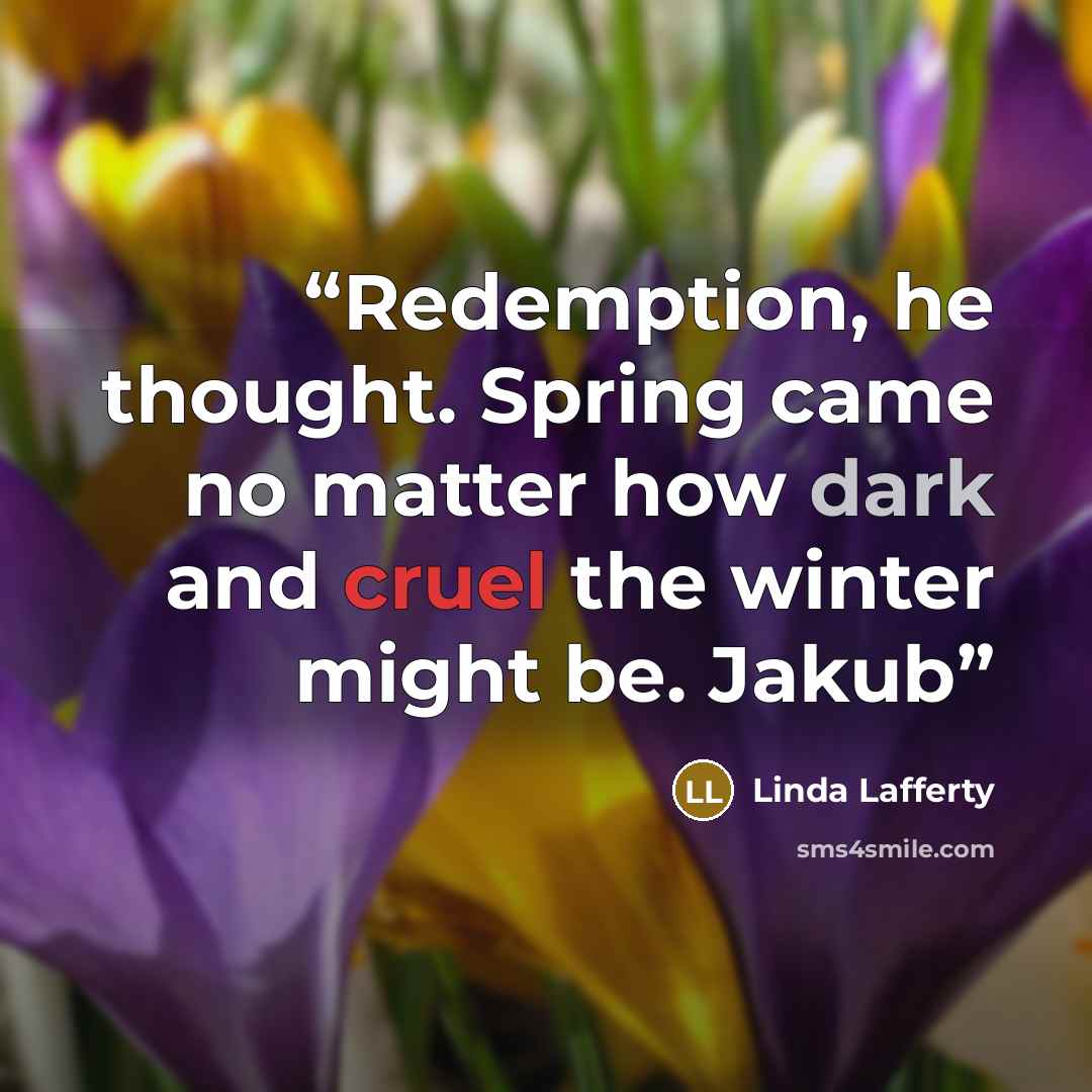 “Redemption, he thought. Spring came no matter how dark and cruel the winter might be. Jakub” quote by Linda Lafferty