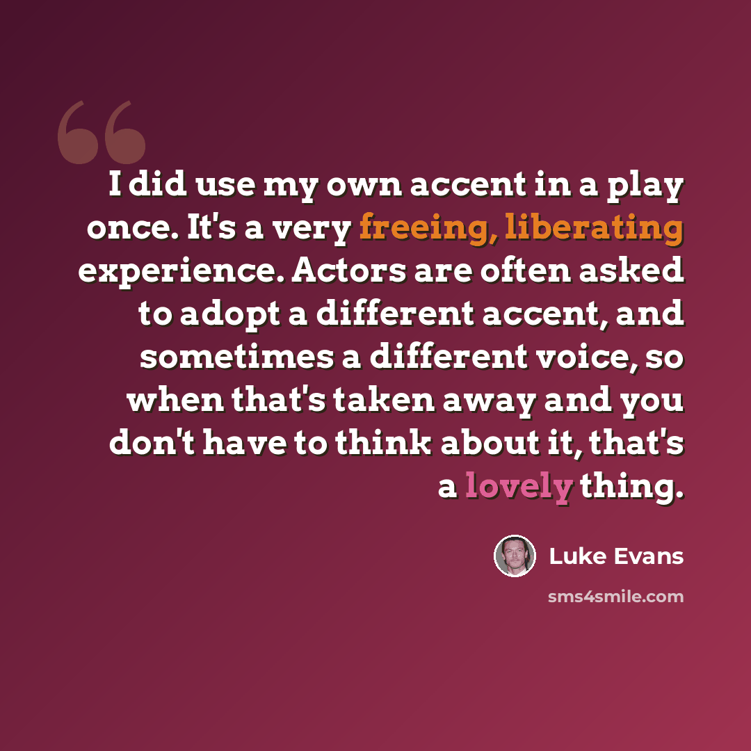 “I did use my own accent in a play once. It's a very freeing, liberating experience. Actors are often asked to adopt a different accent, and sometimes a different voice, so when that's taken away and you don't have to think about it, that's a lovely thing.” quote by Luke Evans