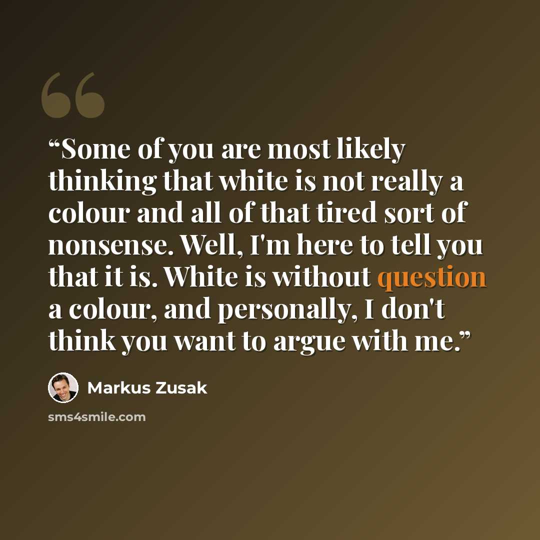 “Some of you are most likely thinking that white is not really a colour and all of that tired sort of nonsense. Well, I'm here to tell you that it is. White is without question a colour, and personally, I don't think you want to argue with me.” quote by Markus Zusak