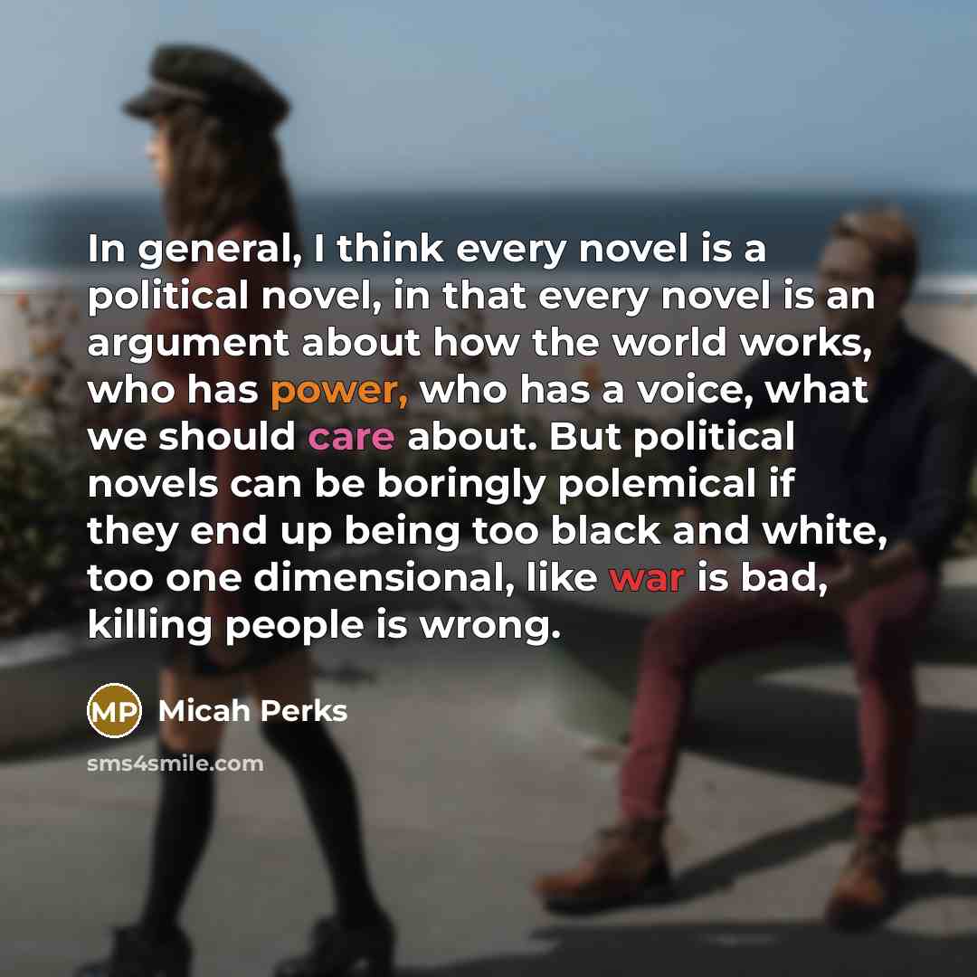 “In general, I think every novel is a political novel, in that every novel is an argument about how the world works, who has power, who has a voice, what we should care about. But political novels can be boringly polemical if they end up being too black and white, too one dimensional, like war is…” quote by Micah Perks