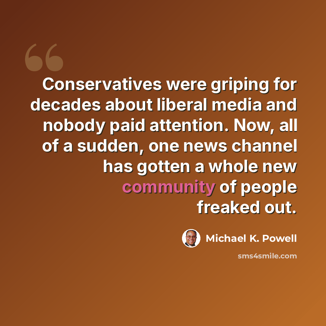“Conservatives were griping for decades about liberal media and nobody paid attention. Now, all of a sudden, one news channel has gotten a whole new community of people freaked out.” quote by Michael K. Powell