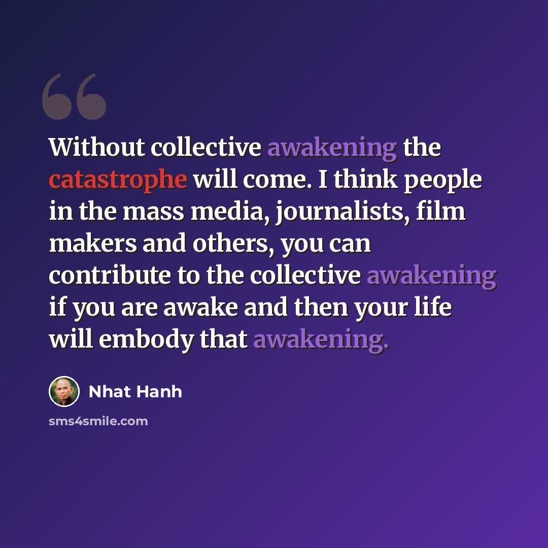 “Without collective awakening the catastrophe will come. I think people in the mass media, journalists, film makers and others, you can contribute to the collective awakening if you are awake and then your life will embody that awakening.” quote by Nhat Hanh