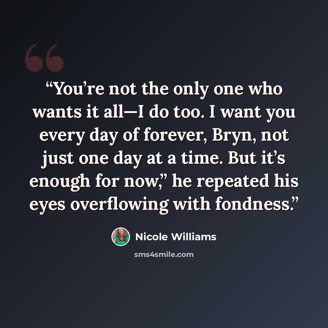 “You’re not the only one who wants it all—I do too. I want you every day of forever, Bryn, not just one day at a time. But it’s enough for now,” he repeated his eyes overflowing with fondness.” quote by Nicole Williams