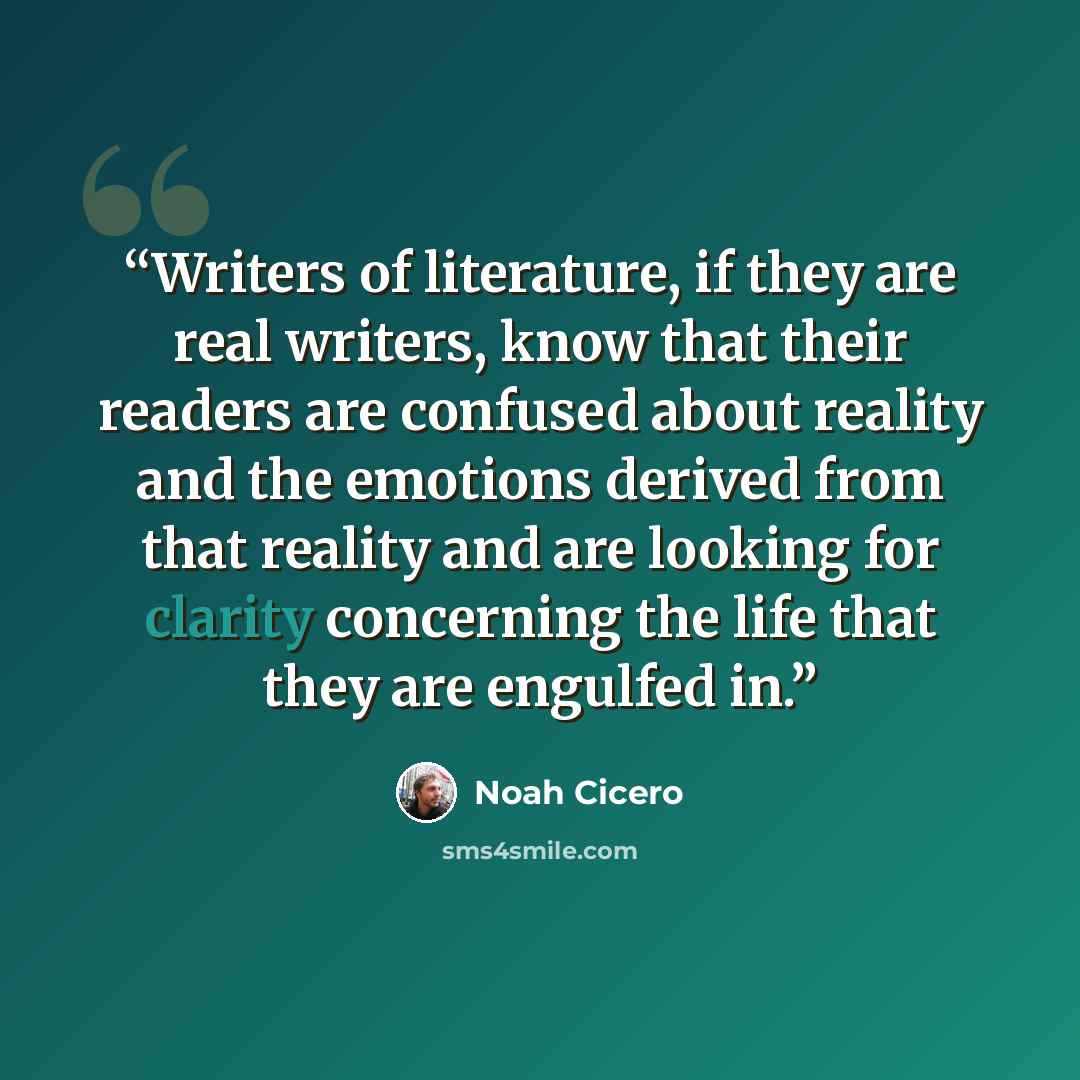 “Writers of literature, if they are real writers, know that their readers are confused about reality and the emotions derived from that reality and are looking for clarity concerning the life that they are engulfed in.” quote by Noah Cicero