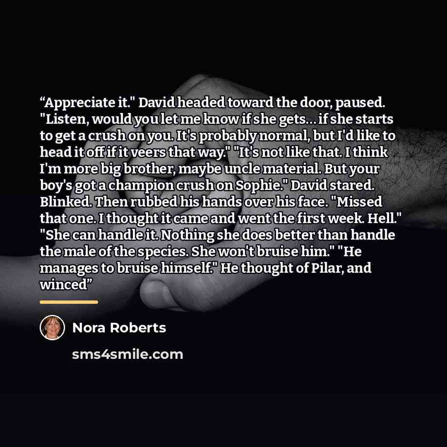 “Appreciate it." David headed toward the door, paused. "Listen, would you let me know if she gets… if she starts to get a crush on you. It's probably normal, but I'd like to head it off if it veers that way." "It's not like that. I think I'm more big brother, maybe uncle material. But your boy's…” quote by Nora Roberts