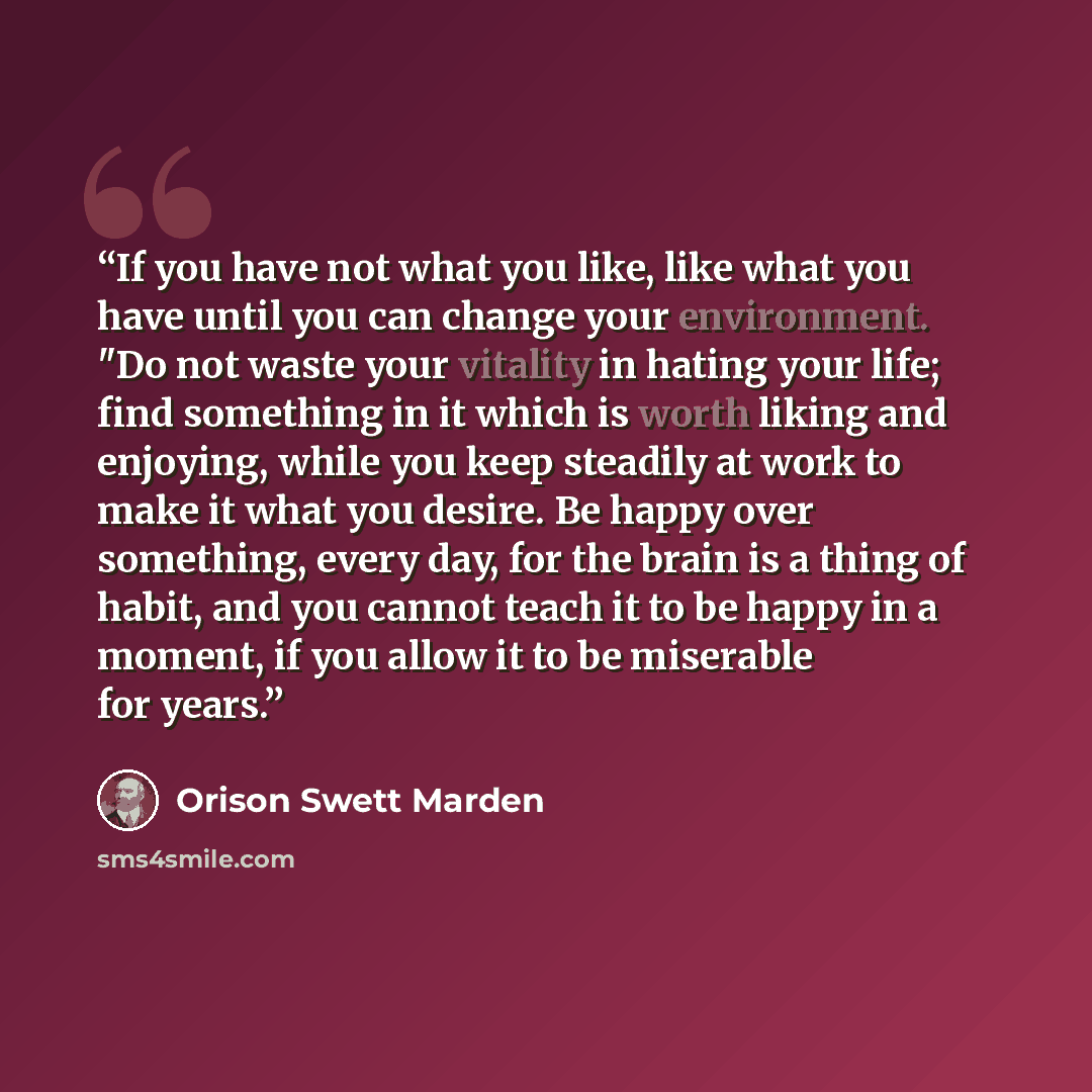 “If you have not what you like, like what you have until you can change your environment. "Do not waste your vitality in hating your life; find something in it which is worth liking and enjoying, while you keep steadily at work to make it what you desire. Be happy over something, every day, for the…” quote by Orison Swett Marden